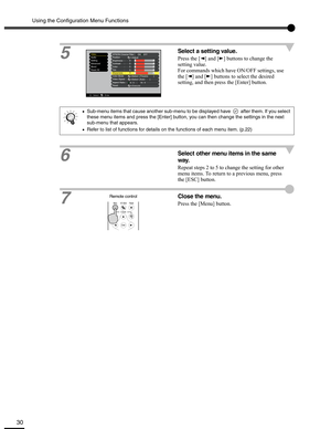 Page 30Using the Configuration Menu Functions
30
5Select a setting value.
Press the [ ] and [ ] buttons to change the 
setting value.
For commands which have ON/OFF settings, use 
the [ ] and [ ] buttons to select the desired 
setting, and then press the [Enter] button.
6
Select other menu items in the same 
way.
Repeat steps 2 to 5 to change the setting for other 
menu items. To return to a previous menu, press 
the [ESC] button.
7
Close the menu.
Press the [Menu] button.
•Sub-menu items that cause another...