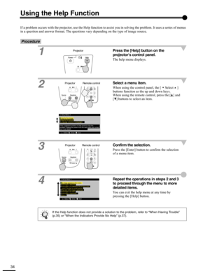 Page 3434
Using the Help Function
If a problem occurs with the projector, use the Help function to assist you in solving the problem. It uses a series of menus 
in a question and answer format. The questions vary depending on the type of image source.
Procedure
1
Press the [Help] button on the 
projectors control panel.
The help menu displays.
2
Select a menu item.
When using the control panel, the [ Select ] 
buttons function as the up and down keys.
When using the remote control, press the [ ] and 
[ ]...