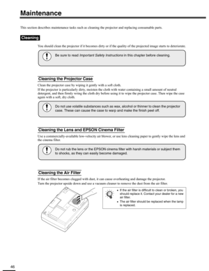 Page 4646
Maintenance
This section describes maintenance tasks such as cleaning the projector and replacing consumable parts.
You should clean the projector if it becomes dirty or if the quality of the projected image starts to deteriorate.
Clean the projector case by wiping it gently with a soft cloth.
If the projector is particularly dirty, moisten the cloth with water containing a small amount of neutral 
detergent, and then firmly wring the cloth dry before using it to wipe the projector case. Then wipe the...