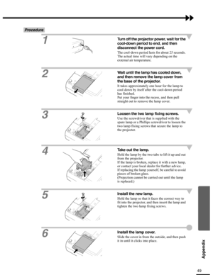 Page 4949
Appendix
Procedure
1
Turn off the projector power, wait for the 
cool-down period to end, and then 
disconnect the power cord.
The cool-down period lasts for about 25 seconds. 
The actual time will vary depending on the 
external air temperature.
2
Wait until the lamp has cooled down, 
and then remove the lamp cover from 
the base of the projector.
It takes approximately one hour for the lamp to 
cool down by itself after the cool-down period 
has finished.
Put your finger into the recess, and then...