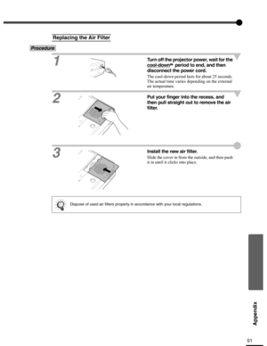 Page 5151
Appendix
Procedure
1
Turn off the projector power, wait for the 
cool-down
 period to end, and then 
disconnect the power cord.
The cool-down period lasts for about 25 seconds. 
The actual time varies depending on the external 
air temperature.
2Put your finger into the recess, and 
then pull straight out to remove the air 
filter.
3Install the new air filter.
Slide the cover in from the outside, and then push 
it in until it clicks into place.
Replacing the Air Filter
Dispose of used air filters...