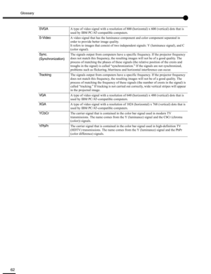 Page 62Glossary
62
SVGAA type of video signal with a resolution of 800 (horizontal) x 600 (vertical) dots that is 
used by IBM PC/AT-compatible computers.
S-VideoA video signal that has the luminance component and color component separated in 
order to provide better image quality.
It refers to images that consist of two independent signals: Y (luminance signal), and C 
(color signal).
Sync.
(Synchronization)The signals output from computers have a specific frequency. If the projector frequency 
does not match...