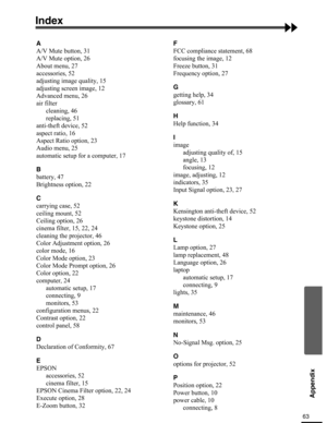 Page 6363
Appendix
Index
A
A/V Mute button, 31
A/V Mute option, 26
About menu, 27
accessories, 52
adjusting image quality, 15
adjusting screen image, 12
Advanced menu, 26
air filter
cleaning, 46
replacing, 51
anti-theft device, 52
aspect ratio, 16
Aspect Ratio option, 23
Audio menu, 25
automatic setup for a computer, 17
B
battery, 47
Brightness option, 22
C
carrying case, 52
ceiling mount, 52
Ceiling option, 26
cinema filter, 15, 22, 24
cleaning the projector, 46
Color Adjustment option, 26
color mode, 16
Color...