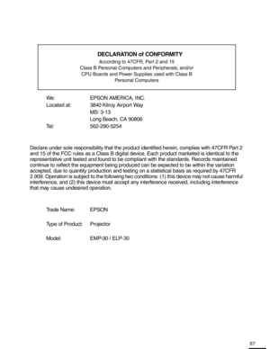 Page 6767
Declaration of Conformity
We: EPSON AMERICA, INC.
Located at:  3840 Kilroy Airport WayMS: 3-13
Long Beach, CA 90806
Tel: 562-290-5254
Declare under sole responsibility that the produc t identified herein, complies with 47CFR Part 2 
and 15 of the FCC rules as a Class B digital devi ce. Each product marketed is identical to the 
representative unit tested and found to be compliant with the standards. Records maintained 
continue to reflect the equipment being produce d can be expected to be within the...