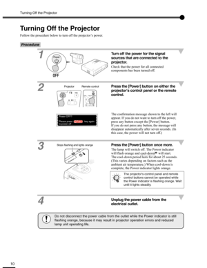 Page 10Turning Off the Projector
10
Turning Off the Projector
Follow the procedure below to turn off the projector’s power.
Procedure
1Turn off the power for the signal 
sources that are connected to the 
projector.
Check that the power for all connected 
components has been turned off.
2Press the [Power] button on either the 
projectors control panel or the remote 
control.
The confirmation message shown to the left will 
appear. If you do not want to turn off the power, 
press any button except the [Power]...