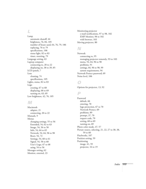 Page 117Index117
L
Lamp
automatic shutoff, 44
brightness, 76, 84, 105
number of hours used, 64, 76, 79, 106
replacing, 76 to 79
specifications, 106
status light, 82 to 83
timer, resetting, 79
Language setting, 63
Laptop computer
connecting to, 20 to 22
displaying on, 38 to 39, 85
LCD panels, 7
Lens
cleaning, 74
specifications, 105
Lights, status, 82 to 83
Logo
creating, 67 to 68
displaying, 68 to 69
turning on, 63, 69
Low brightness, 42, 76, 105
M
Macintosh
adapter, 21
connecting, 20 to 22
Manuals, 9
Menus...