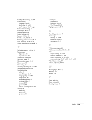 Page 119Index119 Standby Mode setting, 63, 99
Startup screen
creating, 67 to 68
displaying, 68 to 69
user’s logo, see User’s Logo
Startup Screen setting, 63
Status lights, 82 to 83
Stopping action, 48
Stripes in image, 88
Support, 9, 91 to 92
S-Video cable, 12, 13, 26
Switching picture source, 38, 46
Sync, adjusting, 59, 87 to 88
System requirements, network, 94
T
Technical support, 9, 91 to 92
Temperature
light, 82 to 83
requirements, 107
Test Pattern setting, 61
Text color mode, 47
Theatre color mode, 47, 57...