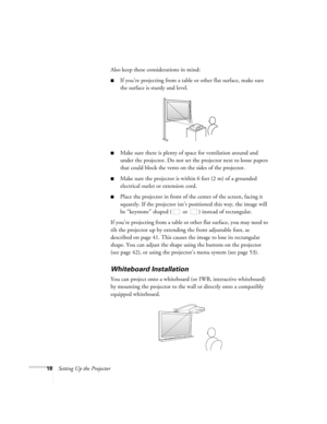 Page 1818Setting Up the ProjectorAlso keep these considerations in mind: 
■If you’re projecting from a table or other flat surface, make sure 
the surface is sturdy and level.
■Make sure there is plenty of space for ventilation around and 
under the projector. Do not set the projector next to loose papers 
that could block the vents on the sides of the projector. 
■Make sure the projector is within 6 feet (2 m) of a grounded 
electrical outlet or extension cord. 
■Place the projector in front of the center of...