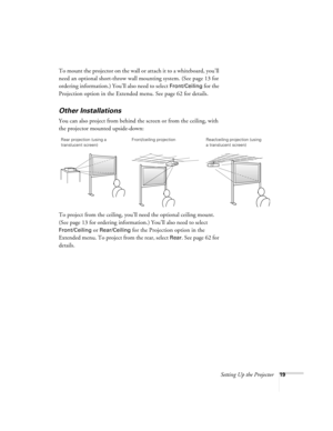 Page 19Setting Up the Projector19
To mount the projector on the wall or attach it to a whiteboard, you’ll 
need an optional short-throw wall mounting system. (See page 13 for 
ordering information.) You’ll also need to select 
Front/Ceiling for the 
Projection option in the Extended menu. See page 62 for details.
Other Installations
You can also project from behind the screen or from the ceiling, with 
the projector mounted upside-down: 
To project from the ceiling, you’ll need the optional ceiling mount. 
(See...