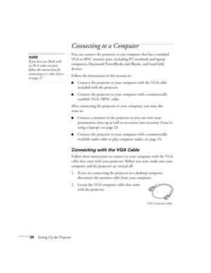 Page 2020Setting Up the Projector
Connecting to a Computer
You can connect the projector to any computer that has a standard 
VGA or BNC monitor port, including PC notebook and laptop 
computers, Macintosh PowerBooks and iBooks, and hand-held 
devices. 
Follow the instructions in this section to:
■Connect the projector to your computer with the VGA cable 
included with the projector.
■Connect the projector to your computer with a commercially 
available VGA–5BNC cable.
After connecting the projector to your...