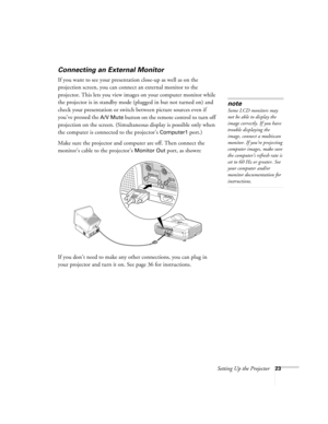 Page 23Setting Up the Projector23
Connecting an External Monitor
If you want to see your presentation close-up as well as on the 
projection screen, you can connect an external monitor to the 
projector. This lets you view images on your computer monitor while 
the projector is in standby mode (plugged in but not turned on) and 
check your presentation or switch between picture sources even if 
you’ve pressed the 
A/V Mute button on the remote control to turn off 
projection on the screen. (Simultaneous display...