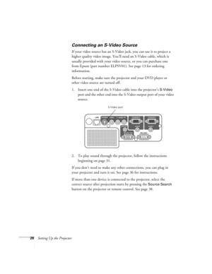 Page 2828Setting Up the Projector
Connecting an S-Video Source
If your video source has an S-Video jack, you can use it to project a 
higher quality video image. You’ll need an S-Video cable, which is 
usually provided with your video source, or you can purchase one 
from Epson (part number ELPSV01). See page 13 for ordering 
information.
Before starting, make sure the projector and your DVD player or 
other video source are turned off.
1. Insert one end of the S-Video cable into the projector’s 
S-Video 
port...