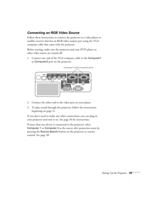 Page 29Setting Up the Projector29
Connecting an RGB Video Source
Follow these instructions to connect the projector to a video player or 
satellite receiver that has an RGB video output port using the VGA 
computer cable that came with the projector.
Before starting, make sure the projector and your DVD player or 
other video source are turned off.
1. Connect one end of the VGA computer cable to the 
Computer1 
or Computer2 port on the projector.
2. Connect the other end to the video port on your player.
3. To...