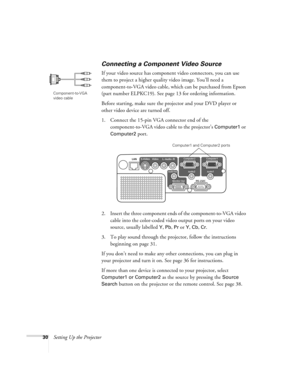 Page 3030Setting Up the Projector
Connecting a Component Video Source
If your video source has component video connectors, you can use 
them to project a higher quality video image. You’ll need a 
component-to-VGA video cable, which can be purchased from Epson 
(part number ELPKC19). See page 13 for ordering information.
Before starting, make sure the projector and your DVD player or 
other video device are turned off.
1. Connect the 15-pin VGA connector end of the 
component-to-VGA video cable to the...