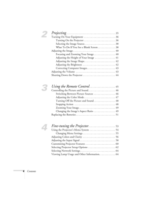 Page 44Contents
2
Projecting. . . . . . . . . . . . . . . . . . . . . . . . . . . . . . . . . . . . 35
Turning On Your Equipment  . . . . . . . . . . . . . . . . . . . . . . . 36
Turning On the Projector  . . . . . . . . . . . . . . . . . . . . . . . 36
Selecting the Image Source. . . . . . . . . . . . . . . . . . . . . . . 38
What To Do If You See a Blank Screen . . . . . . . . . . . . . 38
Adjusting the Image . . . . . . . . . . . . . . . . . . . . . . . . . . . . . . . 40
Focusing and Zooming Your Image . ....