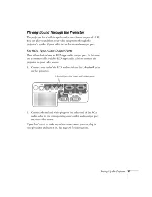 Page 31Setting Up the Projector31
Playing Sound Through the Projector
The projector has a built-in speaker with a maximum output of 10 W. 
You can play sound from your video equipment through the 
projector’s speaker if your video device has an audio output port.
For RCA-Type Audio Output Ports
Most video devices have an RCA-type audio output port. In this case, 
use a commercially available RCA-type audio cable to connect the 
projector to your video source:
1. Connect one end of the RCA audio cable to the...