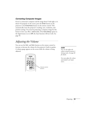 Page 43Projecting43
Correcting Computer Images
If you’ve connected a computer and the image doesn’t look right, or it 
doesn’t fit properly on the screen, press the 
Enter button on the 
projector or the 
Enter/Auto button on the remote control. This 
automatically resets the projector’s tracking, sync, resolution, and 
position settings. You must be projecting a computer image for this 
button to have any effect. Additionally, if the 
Auto Setup option in 
the Signal menu is set to 
Off, the Auto function will...