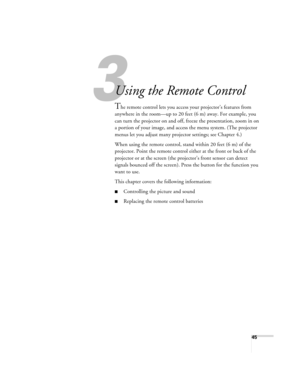 Page 453
45
33
Using the Remote Control
The remote control lets you access your projector’s features from 
anywhere in the room—up to 20 feet (6 m) away. For example, you 
can turn the projector on and off, freeze the presentation, zoom in on 
a portion of your image, and access the menu system. (The projector 
menus let you adjust many projector settings; see Chapter 4.)
When using the remote control, stand within 20 feet (6 m) of the 
projector. Point the remote control either at the front or back of the...