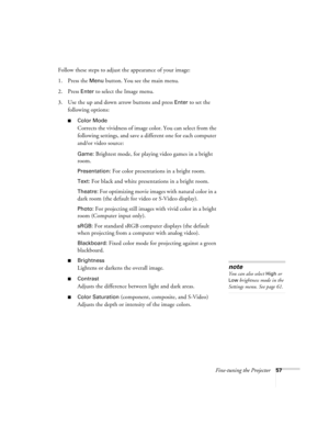 Page 57Fine-tuning the Projector57
Follow these steps to adjust the appearance of your image: 
1. Press the 
Menu button. You see the main menu.
2. Press 
Enter to select the Image menu.
3. Use the up and down arrow buttons and press 
Enter to set the 
following options:
■Color Mode 
Corrects the vividness of image color. You can select from the 
following settings, and save a different one for each computer 
and/or video source:
Game: Brightest mode, for playing video games in a bright 
room.
Presentation: For...