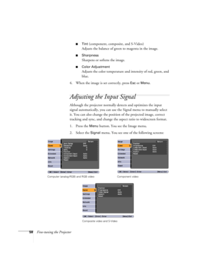 Page 5858Fine-tuning the Projector
■Tint (component, composite, and S-Video)
Adjusts the balance of green to magenta in the image.
■Sharpness 
Sharpens or softens the image.
■Color Adjustment 
Adjusts the color temperature and intensity of red, green, and 
blue.
4. When the image is set correctly, press 
Esc or Menu. 
Adjusting the Input Signal
Although the projector normally detects and optimizes the input 
signal automatically, you can use the Signal menu to manually select 
it. You can also change the...