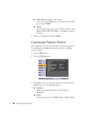 Page 6060Fine-tuning the Projector
■Video Signal (composite and S-Video)
Leave this setting at 
Auto unless you are using a 60-Hz PAL 
system (select 
PAL60).
■Aspect 
Sets the image’s aspect ratio (ratio of width to height). Select 
Auto, Normal, 16:9, Full, Zoom, or Through; see page 49 
for details.
4. When you’re finished, press 
Esc or Menu.
Customizing Projector Features
The Settings menu lets you customize the way you use the projector, 
from adjusting lamp brightness and speaker volume to applying...