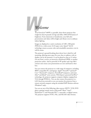 Page 7W
7
-
Welcome
The PowerLite® 400W is a portable, short-throw projector that 
weighs less than 8 pounds (3.6 kg) and offers 1800 ANSI lumens of 
brightness. From classrooms to boardrooms, your full-color 
presentations and videos will be bright and vibrant even in ordinary 
indoor lighting.
Images are displayed at a native resolution of 1280 × 800 pixels 
(WXGA) in a wide-screen 16:10 aspect ratio. Epson
® 3LCD 
technology ensures accurate color and remarkable saturation, even in 
well-lit rooms.
The...