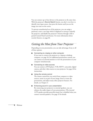Page 88WelcomeYou can connect up to four devices to the projector at the same time. 
With the projector’s 
Source Search button, you don’t even have to 
identify your input source. Just press the button until you see the 
image you want on the screen.
To prevent unauthorized use of the projector, you can assign a 
password, create a user logo which is displayed at startup to identify 
the projector, and disable the projector’s buttons through a full or 
partial Control Panel Lock feature. For more information...