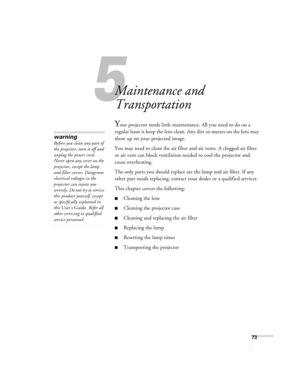 Page 735
73
5
Maintenance and 
Transportation
Your projector needs little maintenance. All you need to do on a 
regular basis is keep the lens clean. Any dirt or smears on the lens may 
show up on your projected image. 
You may need to clean the air filter and air vents. A clogged air filter 
or air vent can block ventilation needed to cool the projector and 
cause overheating. 
The only parts you should replace are the lamp and air filter. If any 
other part needs replacing, contact your dealer or a qualified...