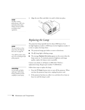 Page 7676Maintenance and Transportation4. Align the new filter and slide it in until it clicks into place.
Replacing the Lamp
The projection lamp typically lasts for about 3000 hours of use 
(in high brightness mode) or 4000 hours (in low brightness mode). It 
is time to replace the lamp when: 
■The projected image gets darker or starts to deteriorate.
■The   lamp light is flashing orange. 
■The message Replace the Lamp appears on the screen when the 
lamp comes on. To maintain projector brightness and image...