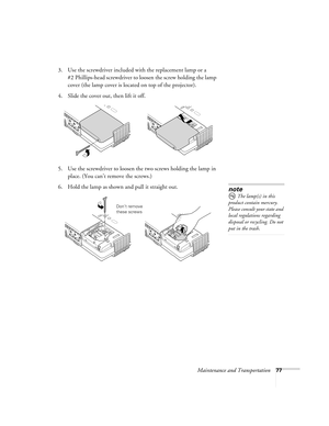 Page 77Maintenance and Transportation77
3. Use the screwdriver included with the replacement lamp or a 
#2 Phillips-head screwdriver to loosen the screw holding the lamp 
cover (the lamp cover is located on top of the projector).
4. Slide the cover out, then lift it off.
5. Use the screwdriver to loosen the two screws holding the lamp in 
place. (You can’t remove the screws.) 
6. Hold the lamp as shown and pull it straight out. 
note
 The lamp(s) in this 
product contain mercury. 
Please consult your state and...