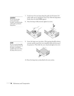 Page 7878Maintenance and Transportation7. Gently insert the new lamp along the guide rail. If it doesn’t fit 
easily, make sure it’s facing the correct way. Push the lamp down 
firmly where the label 
PUSH appears.
8. Once the lamp is fully inserted, tighten its screws.
9. Lower the lamp cover into place. (The opening should be almost 
covered, and the top of the cover should be flush with the top of 
the projector.) Then slide the cover closed and tighten the screw.
10. Reset the lamp timer as described in the...