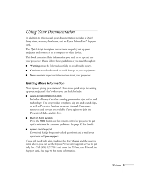 Page 9Welcome9
Using Your Documentation
In addition to this manual, your documentation includes a Quick 
Setup sheet, warranty brochures, and an Epson PrivateLine
® Support 
card.
The Quick Setup sheet gives instructions to quickly set up your 
projector and connect it to a computer or video device.
This book contains all the information you need to set up and use 
your projector. Please follow these guidelines as you read through it:
■Warnings must be followed carefully to avoid bodily injury.
■Cautions must...