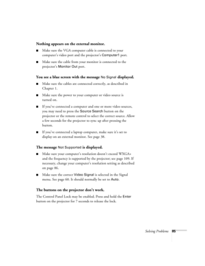 Page 85Solving Problems85
Nothing appears on the external monitor.
■Make sure the VGA computer cable is connected to your 
computer’s video port and the projector’s 
Computer1 port. 
■Make sure the cable from your monitor is connected to the 
projector’s 
Monitor Out port.
You see a blue screen with the message No Signal displayed.
■Make sure the cables are connected correctly, as described in 
Chapter 1.
■Make sure the power to your computer or video source is 
turned on.
■If you’ve connected a computer and...