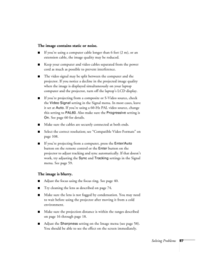 Page 87Solving Problems87
The image contains static or noise.
■If you’re using a computer cable longer than 6 feet (2 m), or an 
extension cable, the image quality may be reduced.
■Keep your computer and video cables separated from the power 
cord as much as possible to prevent interference.
■The video signal may be split between the computer and the 
projector. If you notice a decline in the projected image quality 
when the image is displayed simultaneously on your laptop 
computer and the projector, turn off...