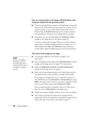 Page 8888Solving Problems
You see vertical stripes or the image still looks blurry after 
trying the solutions in the previous section.
■If you’re projecting from a computer and displaying an image that 
contains a lot of fine detail, you may notice one or more vertical 
stripes or bands, or some of the characters may look heavy or 
blurred. Press the 
Enter/Auto button on the remote control to 
automatically reset the projector’s tracking and sync settings.
■If necessary, you can manually adjust the Tracking...