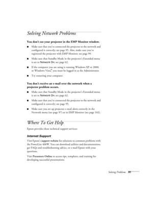 Page 91Solving Problems91
Solving Network Problems
You don’t see your projector in the EMP Monitor window.
■Make sure that you’ve connected the projector to the network and 
configured it correctly; see page 95. Also, make sure you’ve 
registered the projector with EMP Monitor; see page 99.
■Make sure that Standby Mode in the projector’s Extended menu 
is set to 
Network On; see page 62.
■If the computer you are using is running Windows XP or 2000, 
or Windows Vista,® you must be logged in as the...