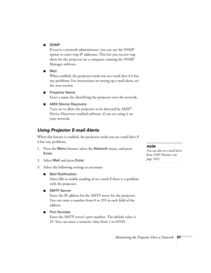 Page 97Monitoring the Projector Over a Network97
■SNMP
If you’re a network administrator, you can use the SNMP 
option to enter trap IP addresses. This lets you receive trap 
alerts for the projector on a computer running the SNMP 
Manager software.
■Mail
When enabled, the projector sends you an e-mail alert if it has 
any problems. For instructions on setting up e-mail alerts, see 
the next section.
■Projector Name
Enter a name for identifying the projector over the network.
■AMX Device Discovery
Turn on to...