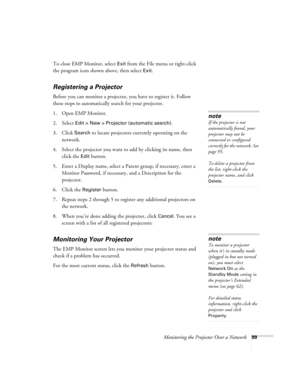 Page 99Monitoring the Projector Over a Network99
To close EMP Monitor, select Exit from the File menu or right-click 
the program icon shown above, then select 
Exit.
Registering a Projector
Before you can monitor a projector, you have to register it. Follow 
these steps to automatically search for your projector. 
1. Open EMP Monitor.
2. Select 
Edit > New > Projector (automatic search). 
3. Click 
Search to locate projectors currently operating on the 
network.
4. Select the projector you want to add by...