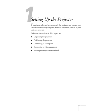 Page 1111
1
Setting Up the Projector
This chapter tells you how to unpack the projector and connect it to 
a notebook or desktop computer, to video equipment, and/or to your 
local area network.
Follow the instructions in this chapter on:
■Unpacking the projector
■Positioning the projector
■Connecting to a computer
■Connecting to video equipment
■Turning the Projector On and Off 