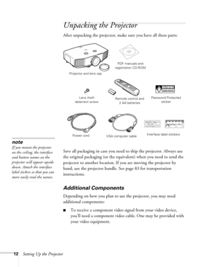 Page 1212Setting Up the Projector
Unpacking the Projector
After unpacking the projector, make sure you have all these parts:
Save all packaging in case you need to ship the projector. Always use 
the original packaging (or the equivalent) when you need to send the 
projector to another location. If you are moving the projector by 
hand, use the projector handle. See page 83 for transportation 
instructions. 
Additional Components
Depending on how you plan to use the projector, you may need 
additional...