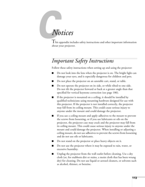 Page 113113
C
Notices
This appendix includes safety instructions and other important information 
about your projector.
Important Safety Instructions
Follow these safety instructions when setting up and using the projector:
■Do not look into the lens when the projector is on. The bright light can 
damage your eyes, and is especially dangerous for children and pets.
■Do not place the projector on an unstable cart, stand, or table.
■Do not operate the projector on its side, or while tilted to one side. 
Do not...