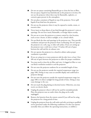 Page 114114Notices
■Do not use sprays containing flammable gas to clean the lens or filter. 
Do not spray a liquid of any kind directly on the projector or its lens. Do 
not use the projector where there may be flammable, explosive, or 
corrosive gases present in the atmosphere.
■Do not place containers of liquid on top of the projector. Never spill 
liquid of any kind into the projector.
■Do not use the projector where it may be exposed to smoke, steam, or 
excessive dust.
■Never insert or drop objects of any...