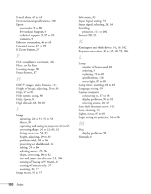 Page 120120Index
E-mail alerts, 47 to 48
Environmental specifications, 108
Epson
accessories, 9 to 10
PrivateLine Support, 9
technical support, 9, 97 to 99
warranty, 9
Ethernet connection, 44 to 45
Extended menu, 67 to 69
E-Zoom button, 37
F
FCC compliance statement, 116
Filter, see Air filter
Focusing image, 30
Freeze button, 37
H
HDTV images, video formats, 111
Height of image, adjusting, 29 to 30
Help, 97 to 99
Help system, using, 86
Help, Epson, 8
High altitude, 68, 88, 89
I
Image
adjusting, 28 to 34, 56 to...
