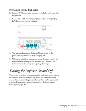 Page 23Setting Up the Projector23
Connecting Using a BNC Cable
1. Locate a BNC video cable (one may be included with your video 
equipment). 
2. Connect the cable between your player and the corresponding 
R/G/B connectors on the projector.
3. You may need to change the 
Input Signal setting in the 
projector’s Signal menu to 
RGB (see page 59).
4. When you’ve finished making any connections, see page 23 for 
instructions on turning on the projector and Chapter 2 for 
instructions on displaying and adjusting...