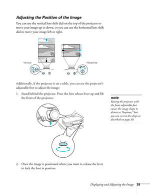 Page 29Displaying and Adjusting the Image29
Adjusting the Position of the Image
You can use the vertical lens shift dial on the top of the projector to 
move your image up or down, or you can use the horizontal lens shift 
dial to move your image left or right.
Additionally, if the projector is on a table, you can use the projector’s 
adjustable feet to adjust the image:
1. Stand behind the projector. Press the foot release lever up and lift 
the front of the projector.
2. Once the image is positioned where you...