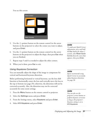 Page 31Displaying and Adjusting the Image31
You see this screen:
5. Use the  pointer button on the remote control (or the arrow 
buttons on the projector) to select the corner you want to adjust, 
and press 
Enter.
6. Use the  pointer button on the remote control (or the arrow 
buttons on the projector) to adjust the shape, then press 
Esc when 
you are finished.
7. Repeat steps 5 and 6 as needed to adjust the other corners. 
8. When you’re done, press 
Esc to exit.
Using Keystone Correction
You can manually...