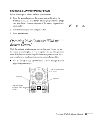 Page 39Presenting With the Remote Control39
Choosing a Different Pointer Shape
Follow these steps to select a different pointer shape:
1. Press the 
Menu button on the remote control, highlight the 
Settings menu, and press Enter. Then highlight Pointer Shape 
and press 
Enter. You can select one of the pointer shapes shown 
at the right.
2. Select the shape you want and press 
Enter.
3. Press 
Menu to exit. 
Operating Your Computer With the 
Remote Control
With the optional wireless mouse receiver (see page...