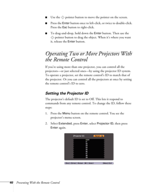 Page 4040Presenting With the Remote Control
■Use the  pointer button to move the pointer on the screen.
■Press the Enter button once to left-click, or twice to double-click. 
Press the 
Esc button to right-click.
■To drag-and-drop, hold down the Enter button. Then use the 
pointer button to drag the object. When it’s where you want 
it, release the 
Enter button.
Operating Two or More Projectors With 
the Remote Control
If you’re using more than one projector, you can control all the 
projectors—or just...