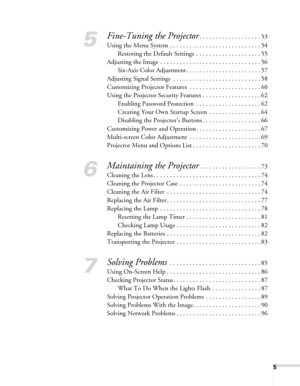 Page 55
5
Fine-Tuning the Projector. . . . . . . . . . . . . . . . . . . 53
Using the Menu System . . . . . . . . . . . . . . . . . . . . . . . . . . . . 54
Restoring the Default Settings  . . . . . . . . . . . . . . . . . . . . 55
Adjusting the Image . . . . . . . . . . . . . . . . . . . . . . . . . . . . . . . 56
Six-Axis Color Adjustment . . . . . . . . . . . . . . . . . . . . . . . 57
Adjusting Signal Settings  . . . . . . . . . . . . . . . . . . . . . . . . . . . 58
Customizing Projector Features  . . . ....