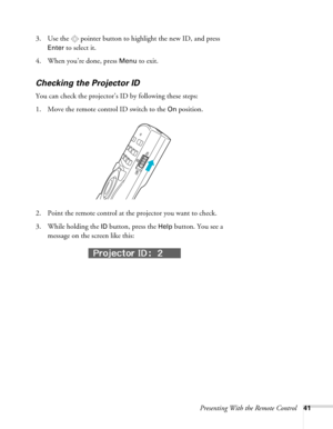 Page 41Presenting With the Remote Control41
3. Use the  pointer button to highlight the new ID, and press 
Enter to select it.
4. When you’re done, press 
Menu to exit.
Checking the Projector ID
You can check the projector’s ID by following these steps:
1. Move the remote control ID switch to the 
On position.
2. Point the remote control at the projector you want to check.
3. While holding the 
ID button, press the Help button. You see a 
message on the screen like this: 